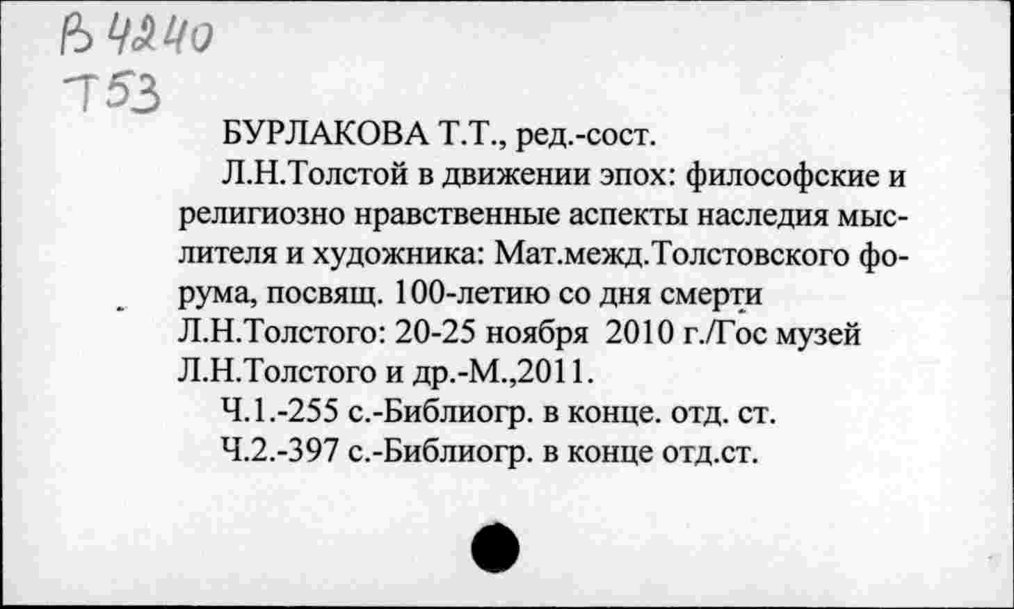 ﻿ЪЧ&Цо
753
БУРЛАКОВА Т.Т., ред.-сост.
Л.Н.Толстой в движении эпох: философские и религиозно нравственные аспекты наследия мыслителя и художника: Мат.межд.Толстовского форума, посвящ. 100-летию со дня смерти Л.Н.Толстого: 20-25 ноября 2010 г./Гос музей Л.Н.Толстого и др.-М.,2011.
4.1.	-255 с.-Библиогр. в конце, отд. ст.
4.2.	-397 с.-Библиогр. в конце отд.ст.